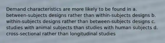 Demand characteristics are more likely to be found in a. between-subjects designs rather than within-subjects designs b. within-subjects designs rather than between-subjects designs c. studies with animal subjects than studies with human subjects d. cross-sectional rather than longitudinal studies