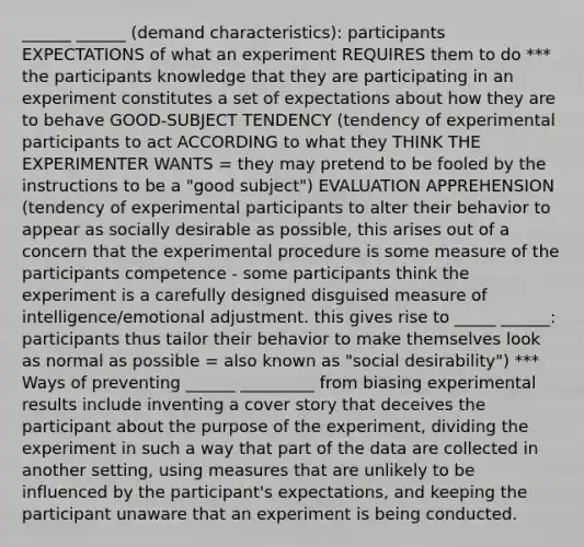 ______ ______ (demand characteristics): participants EXPECTATIONS of what an experiment REQUIRES them to do *** the participants knowledge that they are participating in an experiment constitutes a set of expectations about how they are to behave GOOD-SUBJECT TENDENCY (tendency of experimental participants to act ACCORDING to what they THINK THE EXPERIMENTER WANTS = they may pretend to be fooled by the instructions to be a "good subject") EVALUATION APPREHENSION (tendency of experimental participants to alter their behavior to appear as socially desirable as possible, this arises out of a concern that the experimental procedure is some measure of the participants competence - some participants think the experiment is a carefully designed disguised measure of intelligence/emotional adjustment. this gives rise to _____ ______: participants thus tailor their behavior to make themselves look as normal as possible = also known as "social desirability") *** Ways of preventing ______ _________ from biasing experimental results include inventing a cover story that deceives the participant about the purpose of the experiment, dividing the experiment in such a way that part of the data are collected in another setting, using measures that are unlikely to be influenced by the participant's expectations, and keeping the participant unaware that an experiment is being conducted.