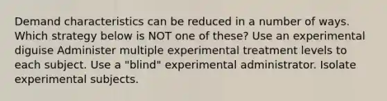 Demand characteristics can be reduced in a number of ways. Which strategy below is NOT one of these? Use an experimental diguise Administer multiple experimental treatment levels to each subject. Use a "blind" experimental administrator. Isolate experimental subjects.