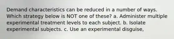 Demand characteristics can be reduced in a number of ways. Which strategy below is NOT one of these? a. Administer multiple experimental treatment levels to each subject. b. Isolate experimental subjects. c. Use an experimental disguise,