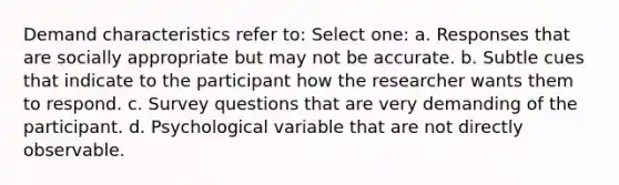 Demand characteristics refer to: Select one: a. Responses that are socially appropriate but may not be accurate. b. Subtle cues that indicate to the participant how the researcher wants them to respond. c. Survey questions that are very demanding of the participant. d. Psychological variable that are not directly observable.