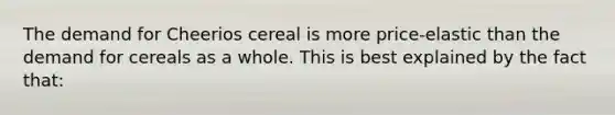 The demand for Cheerios cereal is more price-elastic than the demand for cereals as a whole. This is best explained by the fact that: