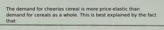 The demand for cheerios cereal is more price-elastic than demand for cereals as a whole. This is best explained by the fact that