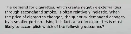 The demand for cigarettes, which create negative externalities through secondhand smoke, is often relatively inelastic. When the price of cigarettes changes, the quantity demanded changes by a smaller portion. Using this fact, a tax on cigarettes is most likely to accomplish which of the following outcomes?