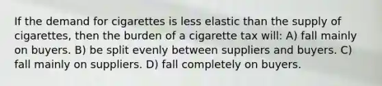 If the demand for cigarettes is less elastic than the supply of cigarettes, then the burden of a cigarette tax will: A) fall mainly on buyers. B) be split evenly between suppliers and buyers. C) fall mainly on suppliers. D) fall completely on buyers.