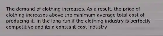 The demand of clothing increases. As a result, the price of clothing increases above the minimum average total cost of producing it. In the long run if the clothing industry is perfectly competitive and its a constant cost industry