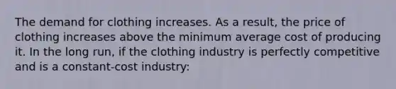 The demand for clothing increases. As a result, the price of clothing increases above the minimum average cost of producing it. In the long run, if the clothing industry is perfectly competitive and is a constant-cost industry: