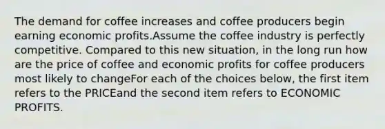 The demand for coffee increases and coffee producers begin earning economic profits.Assume the coffee industry is perfectly competitive. Compared to this new situation, in the long run how are the price of coffee and economic profits for coffee producers most likely to changeFor each of the choices below, the first item refers to the PRICEand the second item refers to ECONOMIC PROFITS.