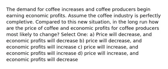 The demand for coffee increases and coffee producers begin earning economic profits. Assume the coffee industry is perfectly completive. Compared to this new situation, in the long run how are the price of coffee and economic profits for coffee producers most likely to change? Select One: a) Price will decrease, and economic profits will decrease b) price will decrease, and economic profits will increase c) price will increase, and economic profits will increase d) price will increase, and economic profits will decrease