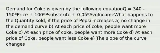 Demand for Coke is given by the following equationQ = 340 - 150*Price + 100*Psubstitute + 0.05*AvgIncomeWhat happens to the Quantity sold, if the price of Pepsi increases a) no change in the demand curve b) At each price of coke, people want more Coke c) At each price of coke, people want more Coke d) At each price of Coke, people want less Coke e) The slope of the curve changes