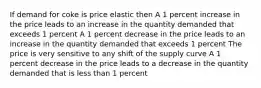 If demand for coke is price elastic then A 1 percent increase in the price leads to an increase in the quantity demanded that exceeds 1 percent A 1 percent decrease in the price leads to an increase in the quantity demanded that exceeds 1 percent The price is very sensitive to any shift of the supply curve A 1 percent decrease in the price leads to a decrease in the quantity demanded that is less than 1 percent