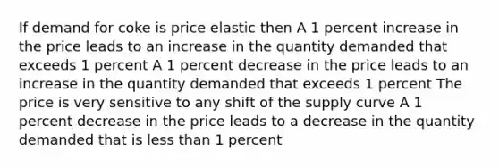 If demand for coke is price elastic then A 1 percent increase in the price leads to an increase in the quantity demanded that exceeds 1 percent A 1 percent decrease in the price leads to an increase in the quantity demanded that exceeds 1 percent The price is very sensitive to any shift of the supply curve A 1 percent decrease in the price leads to a decrease in the quantity demanded that is less than 1 percent