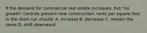 If the demand for commercial real estate increases, but "no growth" controls prevent new construction, rents per square foot in the short run should: A. increase B. decrease C. remain the same D. shift downward