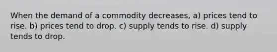 When the demand of a commodity decreases, a) prices tend to rise. b) prices tend to drop. c) supply tends to rise. d) supply tends to drop.