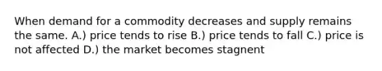 When demand for a commodity decreases and supply remains the same. A.) price tends to rise B.) price tends to fall C.) price is not affected D.) the market becomes stagnent