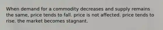 When demand for a commodity decreases and supply remains the same, price tends to fall. price is not affected. price tends to rise. the market becomes stagnant.