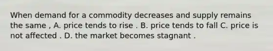 When demand for a commodity decreases and supply remains the same , A. price tends to rise . B. price tends to fall C. price is not affected . D. the market becomes stagnant .