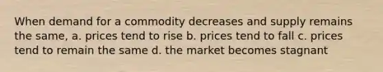 When demand for a commodity decreases and supply remains the same, a. prices tend to rise b. prices tend to fall c. prices tend to remain the same d. the market becomes stagnant