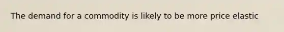 The demand for a commodity is likely to be more price elastic