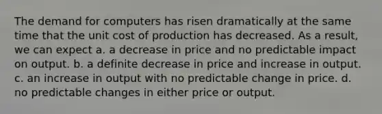 The demand for computers has risen dramatically at the same time that the unit cost of production has decreased. As a result, we can expect a. a decrease in price and no predictable impact on output. b. a definite decrease in price and increase in output. c. an increase in output with no predictable change in price. d. no predictable changes in either price or output.