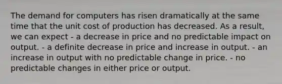 The demand for computers has risen dramatically at the same time that the unit cost of production has decreased. As a result, we can expect - a decrease in price and no predictable impact on output. - a definite decrease in price and increase in output. - an increase in output with no predictable change in price. - no predictable changes in either price or output.