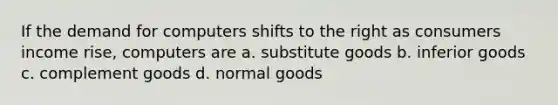 If the demand for computers shifts to the right as consumers income rise, computers are a. substitute goods b. inferior goods c. complement goods d. normal goods