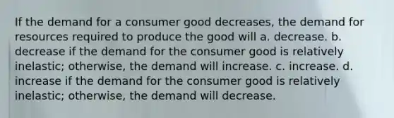 If the demand for a consumer good decreases, the demand for resources required to produce the good will a. decrease. b. decrease if the demand for the consumer good is relatively inelastic; otherwise, the demand will increase. c. increase. d. increase if the demand for the consumer good is relatively inelastic; otherwise, the demand will decrease.