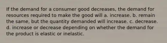 If the demand for a consumer good decreases, the demand for resources required to make the good will a. increase. b. remain the same, but the quantity demanded will increase. c. decrease. d. increase or decrease depending on whether the demand for the product is elastic or inelastic.