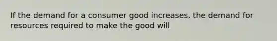 If the demand for a consumer good increases, the demand for resources required to make the good will