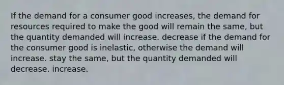 If the demand for a consumer good increases, the demand for resources required to make the good will remain the same, but the quantity demanded will increase. decrease if the demand for the consumer good is inelastic, otherwise the demand will increase. stay the same, but the quantity demanded will decrease. increase.