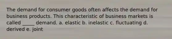 The demand for consumer goods often affects the demand for business products. This characteristic of business markets is called _____ demand. a. elastic b. inelastic c. fluctuating d. derived e. joint