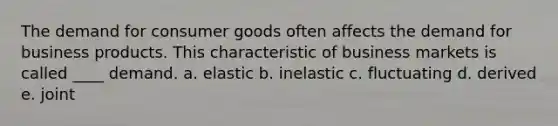 The demand for consumer goods often affects the demand for business products. This characteristic of business markets is called ____ demand. a. elastic b. inelastic c. fluctuating d. derived e. joint