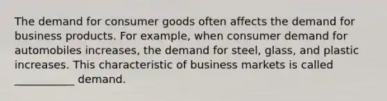 The demand for consumer goods often affects the demand for business products. For example, when consumer demand for automobiles increases, the demand for steel, glass, and plastic increases. This characteristic of business markets is called ___________ demand.