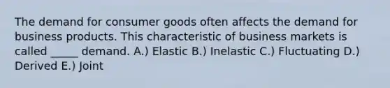 The demand for consumer goods often affects the demand for business products. This characteristic of business markets is called _____ demand. A.) Elastic B.) Inelastic C.) Fluctuating D.) Derived E.) Joint