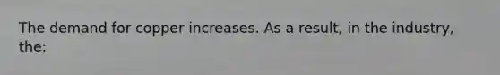 The demand for copper increases. As a result, in the industry, the: