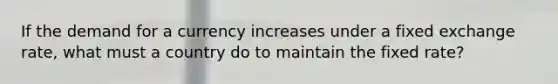 If the demand for a currency increases under a fixed exchange rate, what must a country do to maintain the fixed rate?