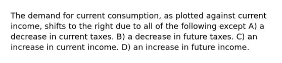 The demand for current consumption, as plotted against current income, shifts to the right due to all of the following except A) a decrease in current taxes. B) a decrease in future taxes. C) an increase in current income. D) an increase in future income.