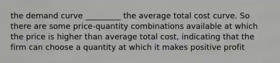 the demand curve _________ the average total cost curve. So there are some price-quantity combinations available at which the price is higher than average total cost, indicating that the firm can choose a quantity at which it makes positive profit