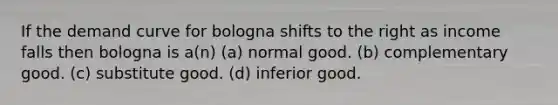 If the demand curve for bologna shifts to the right as income falls then bologna is a(n) (a) normal good. (b) complementary good. (c) substitute good. (d) inferior good.