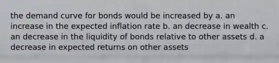 the demand curve for bonds would be increased by a. an increase in the expected inflation rate b. an decrease in wealth c. an decrease in the liquidity of bonds relative to other assets d. a decrease in expected returns on other assets