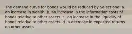 The demand curve for bonds would be reduced by Select one: a. an increase in wealth. b. an increase in the information costs of bonds relative to other assets. c. an increase in the liquidity of bonds relative to other assets. d. a decrease in expected returns on other assets.