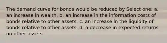 The demand curve for bonds would be reduced by Select one: a. an increase in wealth. b. an increase in the information costs of bonds relative to other assets. c. an increase in the liquidity of bonds relative to other assets. d. a decrease in expected returns on other assets.