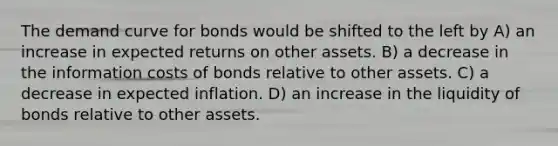 The demand curve for bonds would be shifted to the left by A) an increase in expected returns on other assets. B) a decrease in the information costs of bonds relative to other assets. C) a decrease in expected inflation. D) an increase in the liquidity of bonds relative to other assets.