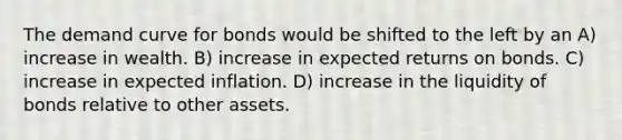 The demand curve for bonds would be shifted to the left by an A) increase in wealth. B) increase in expected returns on bonds. C) increase in expected inflation. D) increase in the liquidity of bonds relative to other assets.