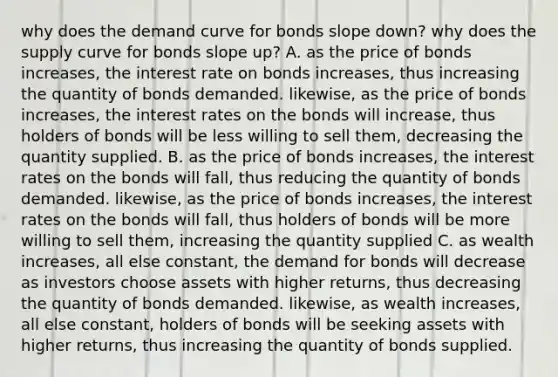 why does the demand curve for bonds slope down? why does the supply curve for bonds slope up? A. as the price of bonds increases, the interest rate on bonds increases, thus increasing the quantity of bonds demanded. likewise, as the price of bonds increases, the interest rates on the bonds will increase, thus holders of bonds will be less willing to sell them, decreasing the quantity supplied. B. as the price of bonds increases, the interest rates on the bonds will fall, thus reducing the quantity of bonds demanded. likewise, as the price of bonds increases, the interest rates on the bonds will fall, thus holders of bonds will be more willing to sell them, increasing the quantity supplied C. as wealth increases, all else constant, the demand for bonds will decrease as investors choose assets with higher returns, thus decreasing the quantity of bonds demanded. likewise, as wealth increases, all else constant, holders of bonds will be seeking assets with higher returns, thus increasing the quantity of bonds supplied.