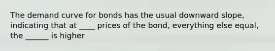 The demand curve for bonds has the usual downward slope, indicating that at ____ prices of the bond, everything else equal, the ______ is higher