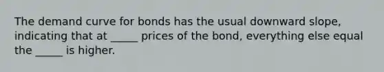 The demand curve for bonds has the usual downward slope, indicating that at _____ prices of the bond, everything else equal the _____ is higher.