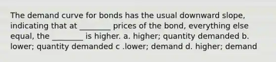 The demand curve for bonds has the usual downward slope, indicating that at ________ prices of the bond, everything else equal, the ________ is higher. a. higher; quantity demanded b. lower; quantity demanded c .lower; demand d. higher; demand