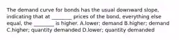 The demand curve for bonds has the usual downward slope, indicating that at ________ prices of the bond, everything else equal, the ________ is higher. A.lower; demand B.higher; demand C.higher; quantity demanded D.lower; quantity demanded