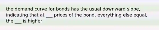 the demand curve for bonds has the usual downward slope, indicating that at ___ prices of the bond, everything else equal, the ___ is higher